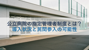 公立病院の指定管理者制度とは？導入状況と民間参入の可能性