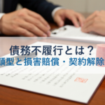 債務不履行とは？3つの類型と損害賠償・契約解除を解説