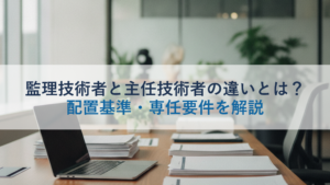 監理技術者と主任技術者の違いとは？配置基準・専任要件を解説