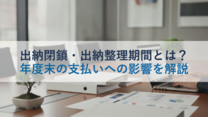 出納閉鎖・出納整理期間とは？年度末の支払いへの影響を解説
