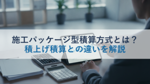 施工パッケージ型積算方式とは？積上げ積算との違いを解説